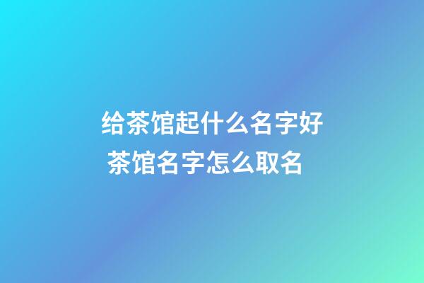 给茶馆起什么名字好 茶馆名字怎么取名